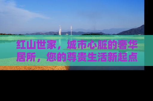 红山世家，城市心脏的奢华居所，您的尊贵生活新起点