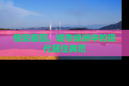 恒安嘉园，城市绿洲中的现代居住典范