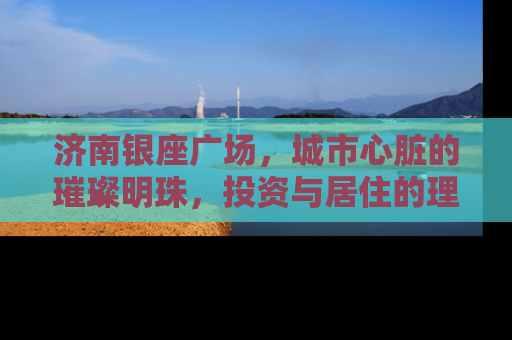 济南银座广场，城市心脏的璀璨明珠，投资与居住的理想选择