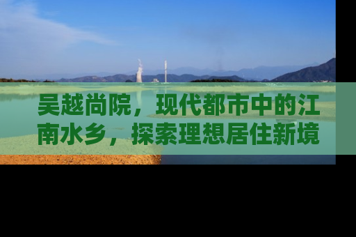 吴越尚院，现代都市中的江南水乡，探索理想居住新境界