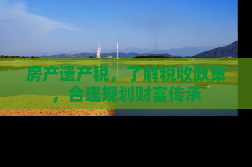 房产遗产税，了解税收政策，合理规划财富传承