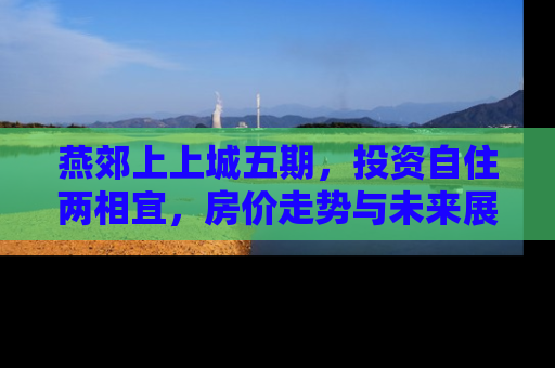 燕郊上上城五期，投资自住两相宜，房价走势与未来展望