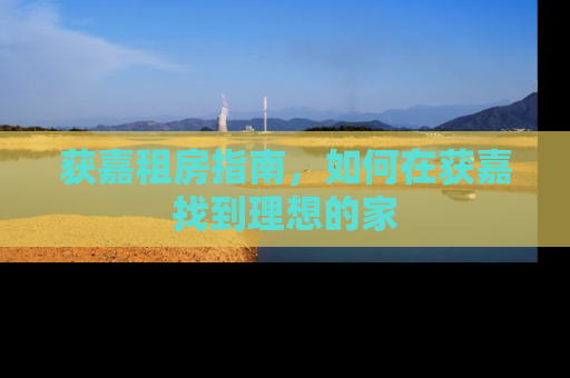 获嘉租房指南,如何在获嘉找到理想的家 获嘉租房指南,如何在获嘉找到理想的家