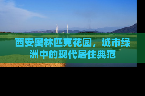 西安奥林匹克花园，城市绿洲中的现代居住典范