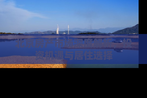 北京房产市场深度解析，投资机遇与居住选择
