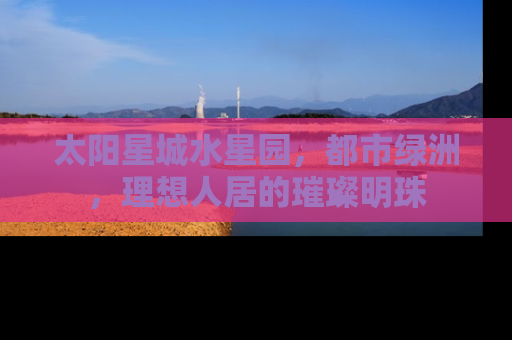 太阳星城水星园，都市绿洲，理想人居的璀璨明珠