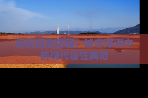 保利百合花园，城市绿洲中的现代居住典范