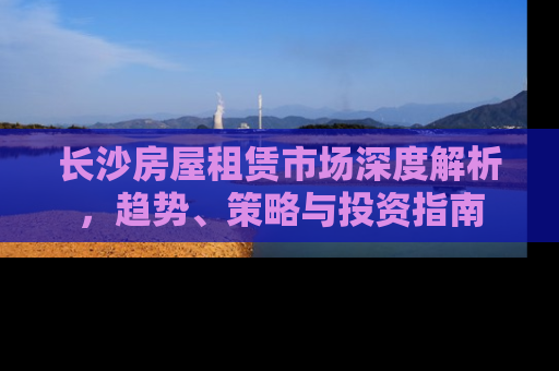 长沙房屋租赁市场深度解析，趋势、策略与投资指南