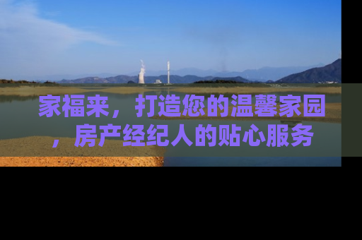 家福来，打造您的温馨家园，房产经纪人的贴心服务