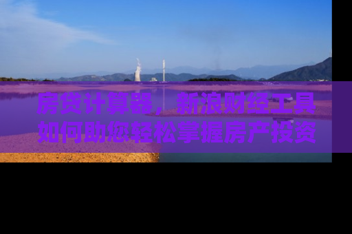 房贷计算器，新浪财经工具如何助您轻松掌握房产投资