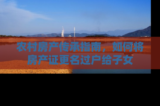农村房产传承指南，如何将房产证更名过户给子女