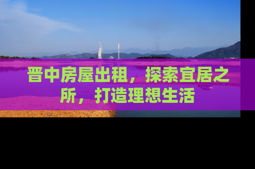 晋中房屋出租，探索宜居之所，打造理想生活