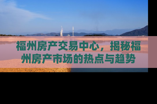福州房产交易中心，揭秘福州房产市场的热点与趋势