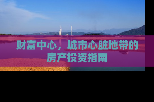 财富中心，城市心脏地带的房产投资指南