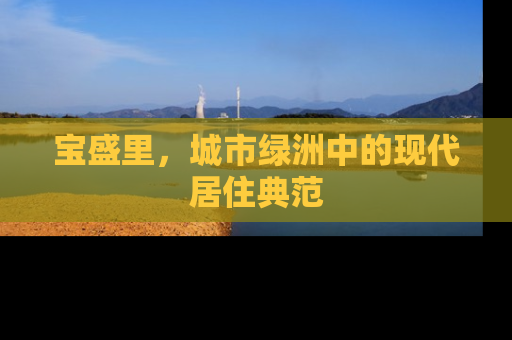 宝盛里，城市绿洲中的现代居住典范