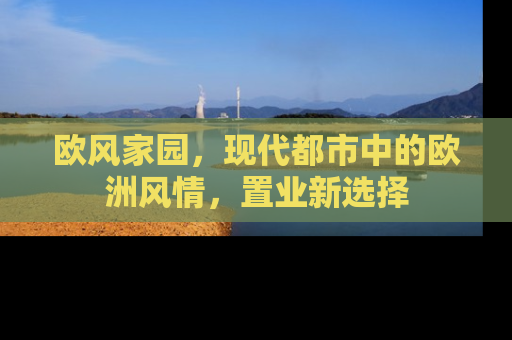 欧风家园，现代都市中的欧洲风情，置业新选择