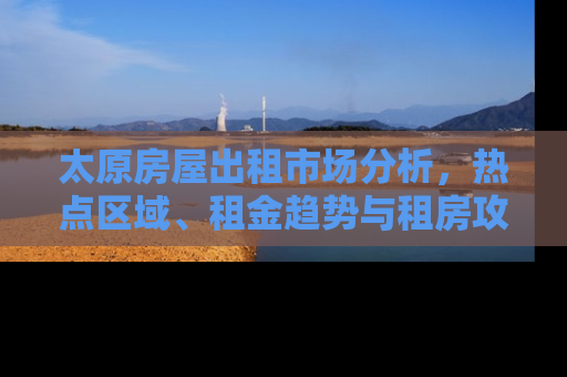 太原房屋出租市场分析，热点区域、租金趋势与租房攻略
