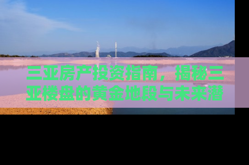 三亚房产投资指南，揭秘三亚楼盘的黄金地段与未来潜力