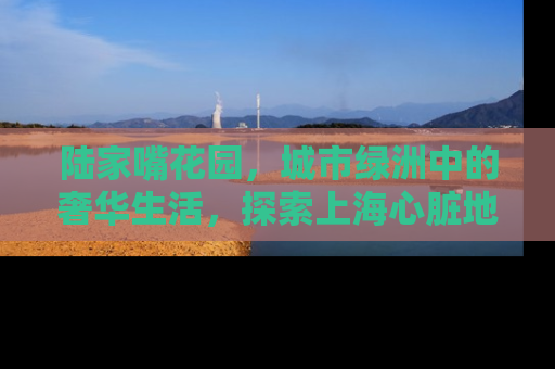 陆家嘴花园，城市绿洲中的奢华生活，探索上海心脏地带的房产明珠