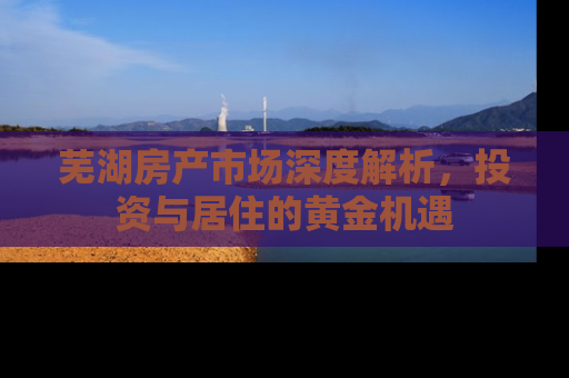 芜湖房产市场深度解析，投资与居住的黄金机遇