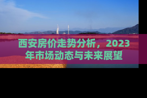 西安房价走势分析，2023年市场动态与未来展望