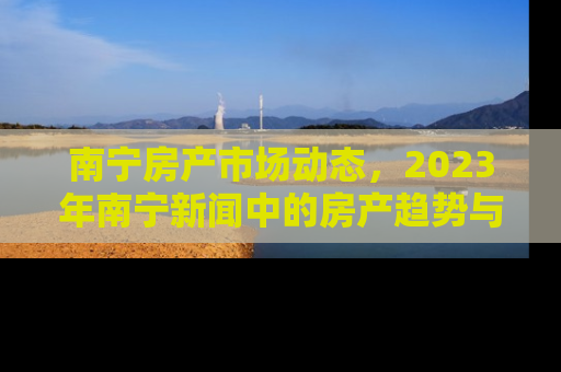 南宁房产市场动态，2023年南宁新闻中的房产趋势与投资机会