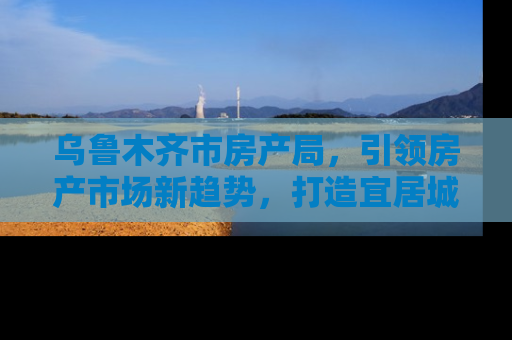 乌鲁木齐市房产局，引领房产市场新趋势，打造宜居城市新篇章