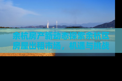 余杭房产新动态探索余杭区房屋出租市场，机遇与挑战并存