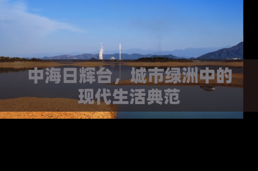 中海日辉台，城市绿洲中的现代生活典范