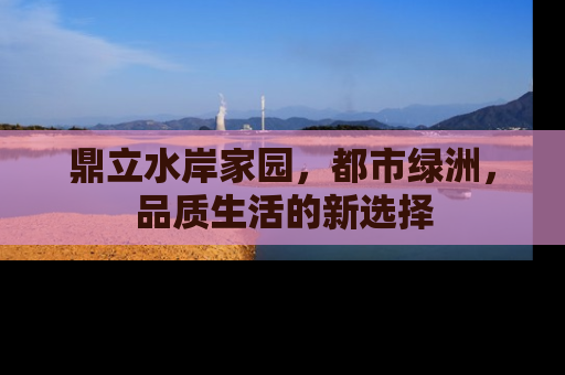 鼎立水岸家园，都市绿洲，品质生活的新选择
