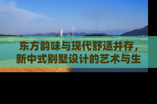 东方韵味与现代舒适并存，新中式别墅设计的艺术与生活