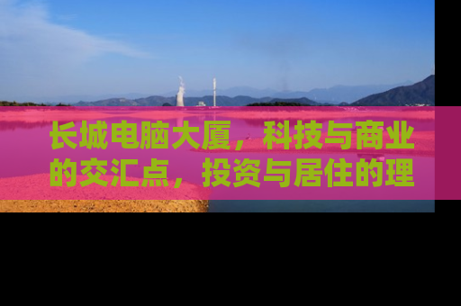长城电脑大厦，科技与商业的交汇点，投资与居住的理想选择