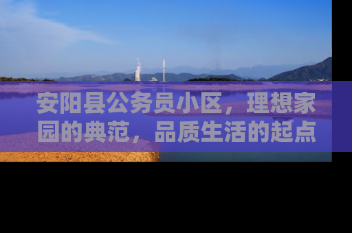 安阳县公务员小区，理想家园的典范，品质生活的起点