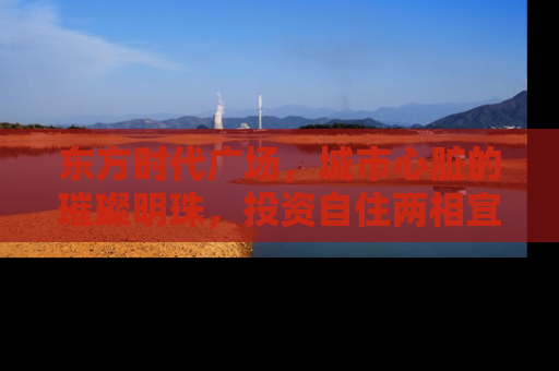 东方时代广场，城市心脏的璀璨明珠，投资自住两相宜的房产新宠