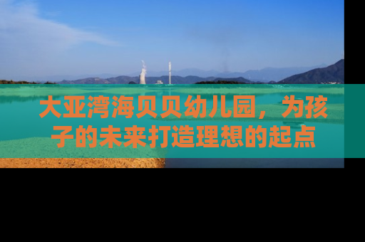 大亚湾海贝贝幼儿园，为孩子的未来打造理想的起点