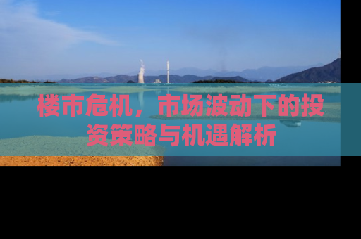 楼市危机，市场波动下的投资策略与机遇解析