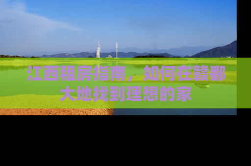 江西租房指南，如何在赣鄱大地找到理想的家