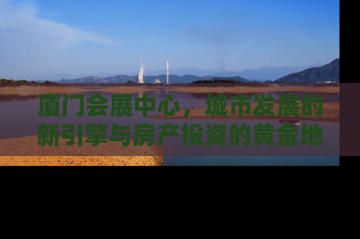 厦门会展中心，城市发展的新引擎与房产投资的黄金地带