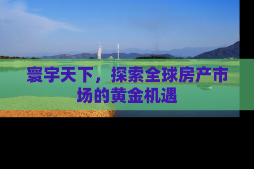 寰宇天下，探索全球房产市场的黄金机遇