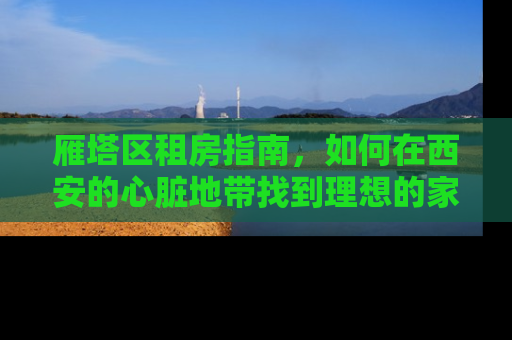雁塔区租房指南，如何在西安的心脏地带找到理想的家