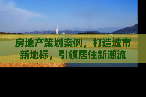 房地产策划案例，打造城市新地标，引领居住新潮流