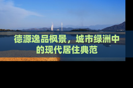 德源逸品枫景，城市绿洲中的现代居住典范