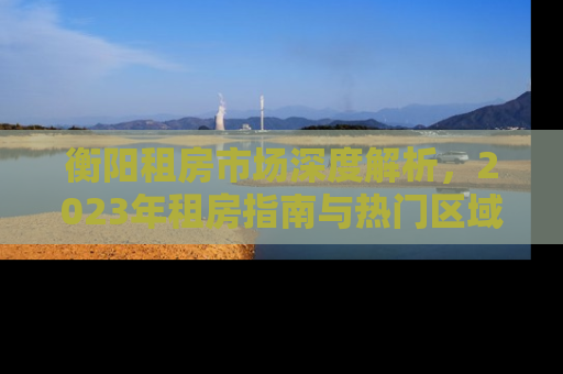 衡阳租房市场深度解析，2023年租房指南与热门区域推荐