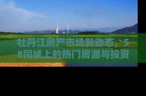牡丹江房产市场新动态，58同城上的热门房源与投资趋势解析