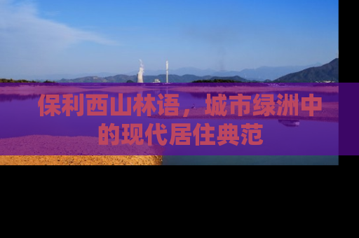 保利西山林语，城市绿洲中的现代居住典范