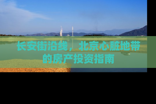 长安街沿线，北京心脏地带的房产投资指南