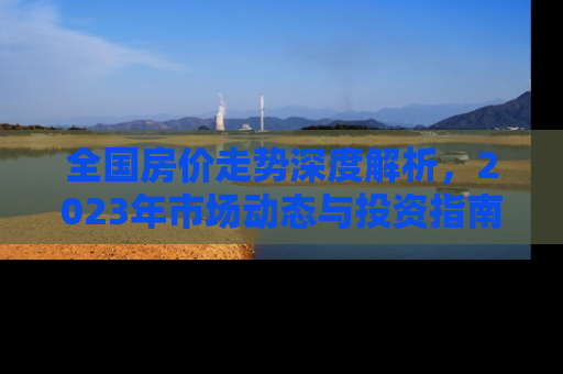 全国房价走势深度解析，2023年市场动态与投资指南