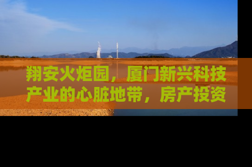 翔安火炬园，厦门新兴科技产业的心脏地带，房产投资的黄金机遇