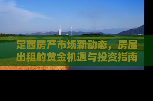 定西房产市场新动态，房屋出租的黄金机遇与投资指南