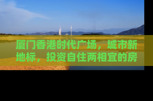 厦门香港时代广场，城市新地标，投资自住两相宜的房产新选择